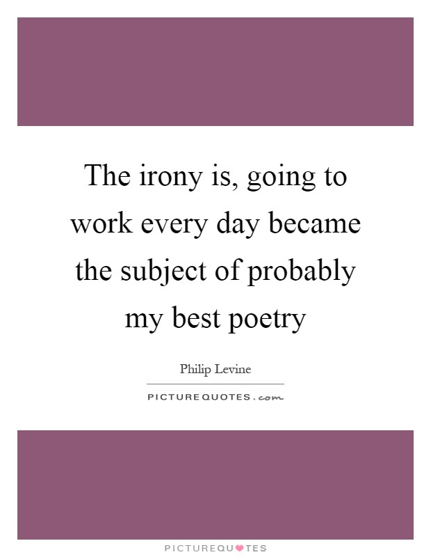 The irony is, going to work every day became the subject of probably my best poetry Picture Quote #1