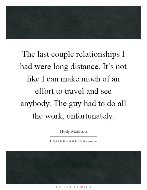 The last couple relationships I had were long distance. It's not like I can make much of an effort to travel and see anybody. The guy had to do all the work, unfortunately Picture Quote #1