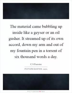 The material came bubbling up inside like a geyser or an oil gusher. It streamed up of its own accord, down my arm and out of my fountain pen in a torrent of six thousand words a day Picture Quote #1