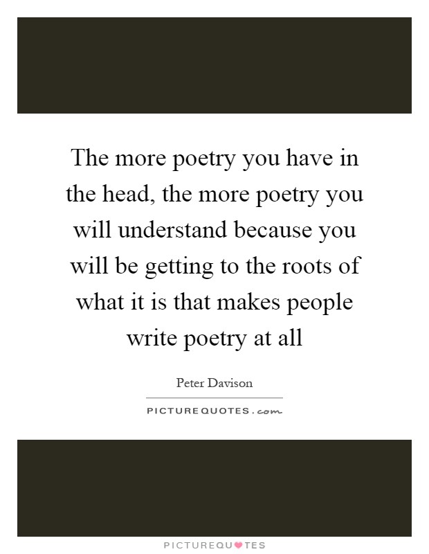 The more poetry you have in the head, the more poetry you will understand because you will be getting to the roots of what it is that makes people write poetry at all Picture Quote #1
