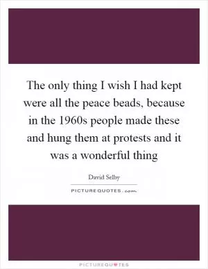 The only thing I wish I had kept were all the peace beads, because in the 1960s people made these and hung them at protests and it was a wonderful thing Picture Quote #1