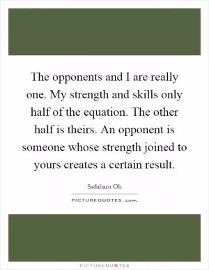 The opponents and I are really one. My strength and skills only half of the equation. The other half is theirs. An opponent is someone whose strength joined to yours creates a certain result Picture Quote #1