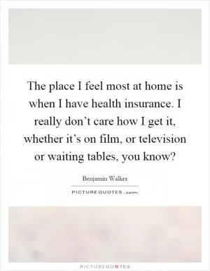 The place I feel most at home is when I have health insurance. I really don’t care how I get it, whether it’s on film, or television or waiting tables, you know? Picture Quote #1