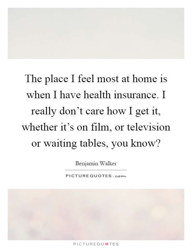 The place I feel most at home is when I have health insurance. I really don't care how I get it, whether it's on film, or television or waiting tables, you know? Picture Quote #1