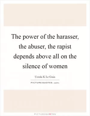 The power of the harasser, the abuser, the rapist depends above all on the silence of women Picture Quote #1