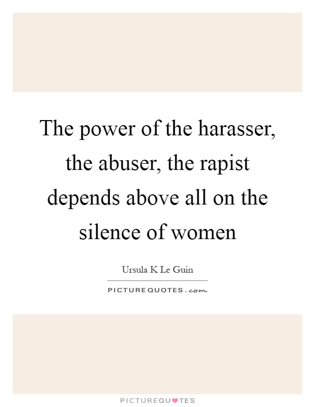 The power of the harasser, the abuser, the rapist depends above all on the silence of women Picture Quote #1