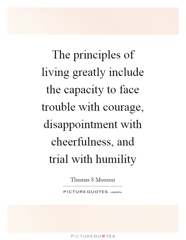 The principles of living greatly include the capacity to face trouble with courage, disappointment with cheerfulness, and trial with humility Picture Quote #1