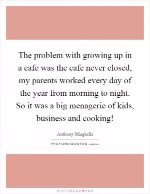 The problem with growing up in a cafe was the cafe never closed, my parents worked every day of the year from morning to night. So it was a big menagerie of kids, business and cooking! Picture Quote #1
