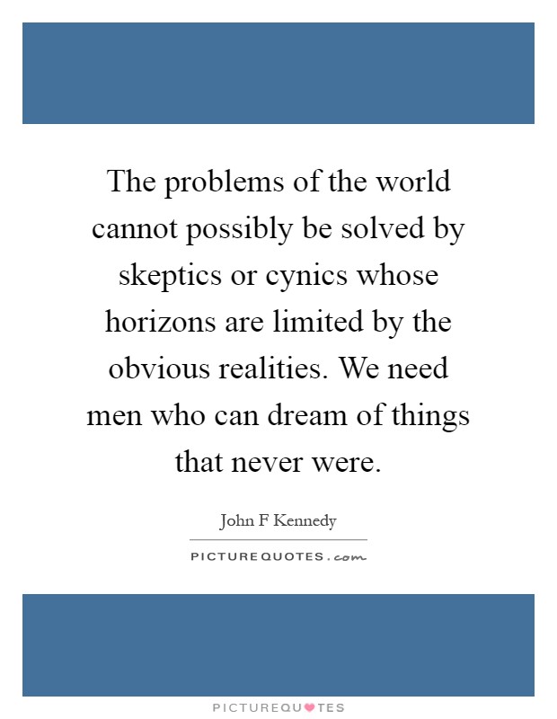 The problems of the world cannot possibly be solved by skeptics or cynics whose horizons are limited by the obvious realities. We need men who can dream of things that never were Picture Quote #1