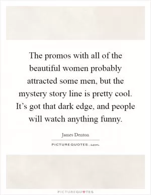 The promos with all of the beautiful women probably attracted some men, but the mystery story line is pretty cool. It’s got that dark edge, and people will watch anything funny Picture Quote #1