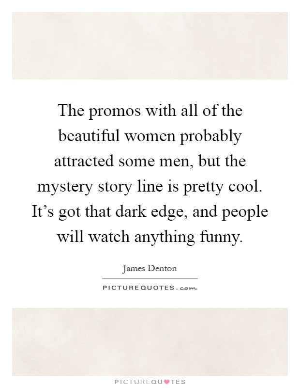 The promos with all of the beautiful women probably attracted some men, but the mystery story line is pretty cool. It's got that dark edge, and people will watch anything funny Picture Quote #1