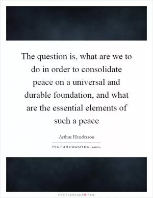 The question is, what are we to do in order to consolidate peace on a universal and durable foundation, and what are the essential elements of such a peace Picture Quote #1