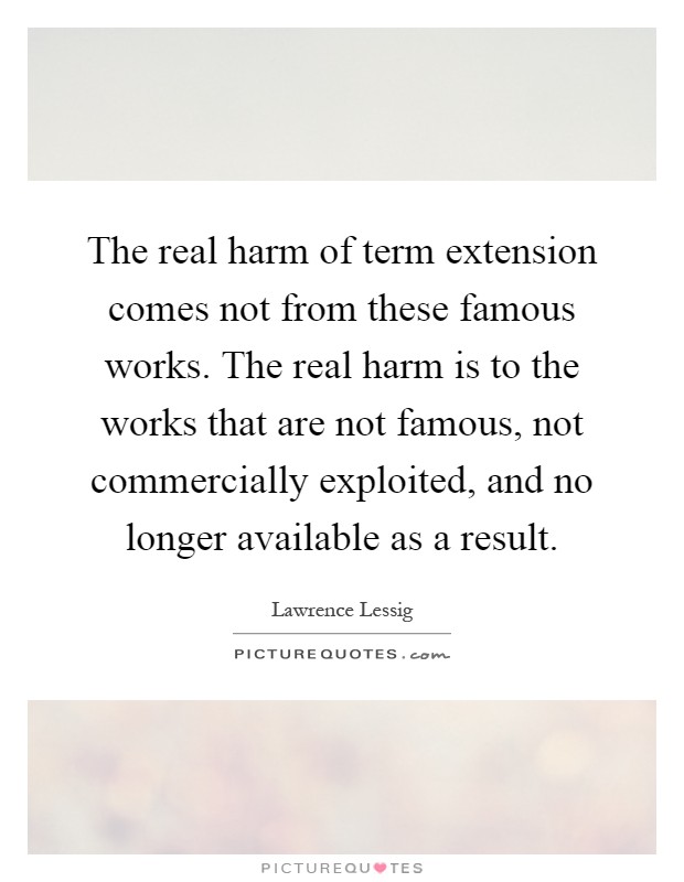 The real harm of term extension comes not from these famous works. The real harm is to the works that are not famous, not commercially exploited, and no longer available as a result Picture Quote #1