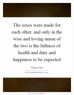 The sexes were made for each other, and only in the wise and loving union of the two is the fullness of health and duty and happiness to be expected Picture Quote #1