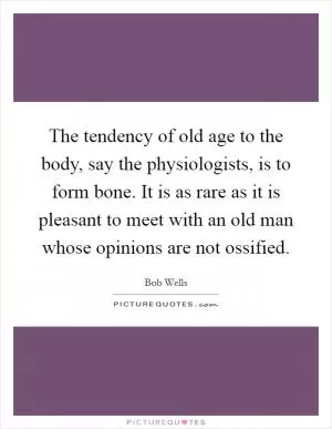 The tendency of old age to the body, say the physiologists, is to form bone. It is as rare as it is pleasant to meet with an old man whose opinions are not ossified Picture Quote #1