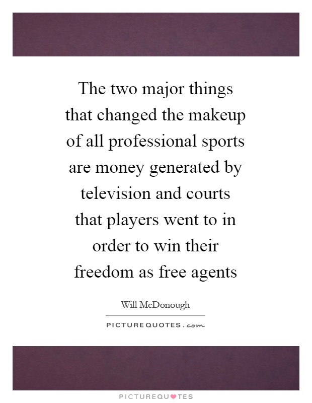 The two major things that changed the makeup of all professional sports are money generated by television and courts that players went to in order to win their freedom as free agents Picture Quote #1