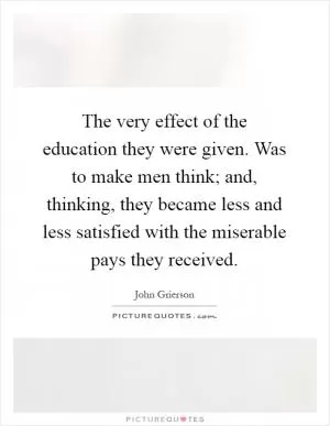 The very effect of the education they were given. Was to make men think; and, thinking, they became less and less satisfied with the miserable pays they received Picture Quote #1
