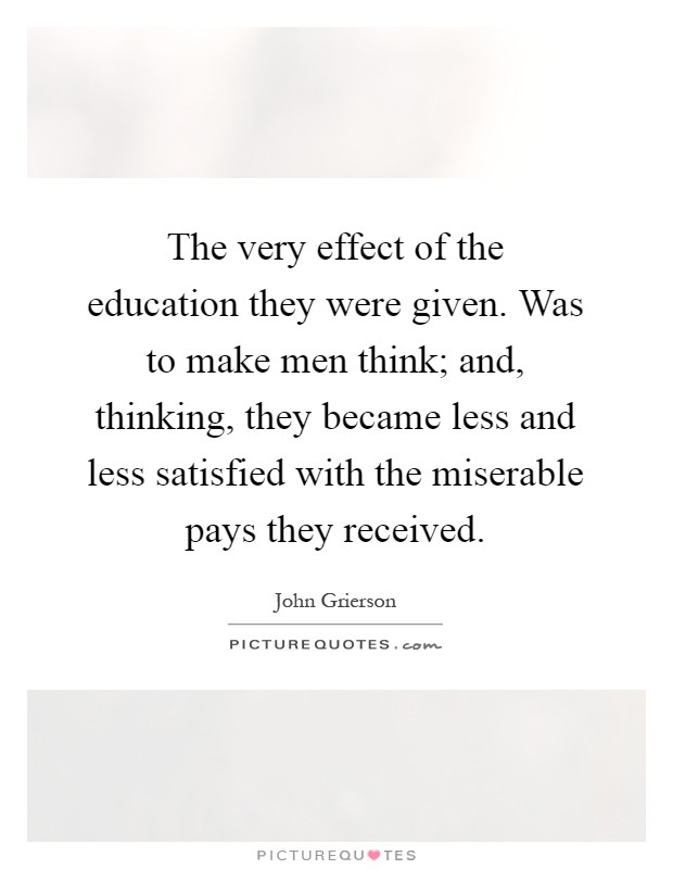 The very effect of the education they were given. Was to make men think; and, thinking, they became less and less satisfied with the miserable pays they received Picture Quote #1