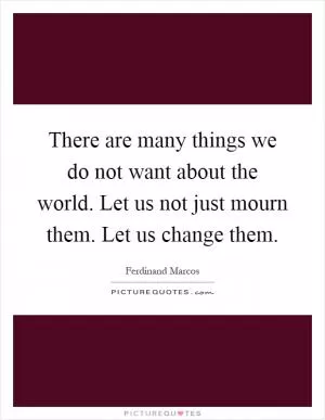 There are many things we do not want about the world. Let us not just mourn them. Let us change them Picture Quote #1