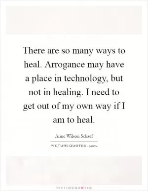 There are so many ways to heal. Arrogance may have a place in technology, but not in healing. I need to get out of my own way if I am to heal Picture Quote #1