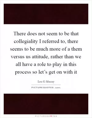 There does not seem to be that collegiality I referred to, there seems to be much more of a them versus us attitude, rather than we all have a role to play in this process so let’s get on with it Picture Quote #1