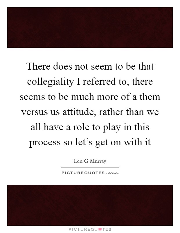 There does not seem to be that collegiality I referred to, there seems to be much more of a them versus us attitude, rather than we all have a role to play in this process so let's get on with it Picture Quote #1