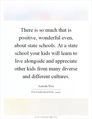 There is so much that is positive, wonderful even, about state schools. At a state school your kids will learn to live alongside and appreciate other kids from many diverse and different cultures Picture Quote #1