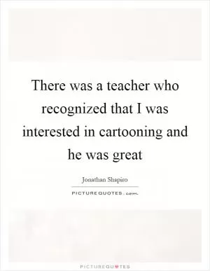 There was a teacher who recognized that I was interested in cartooning and he was great Picture Quote #1