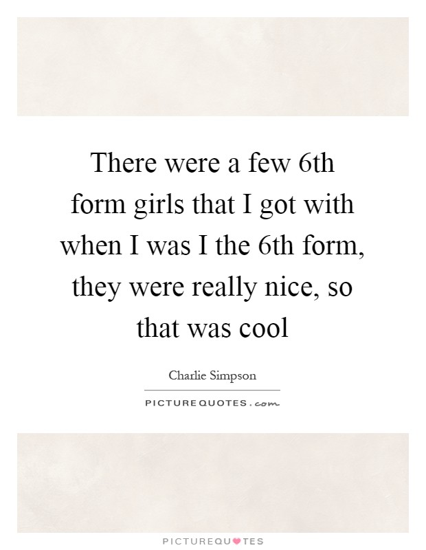 There were a few 6th form girls that I got with when I was I the 6th form, they were really nice, so that was cool Picture Quote #1