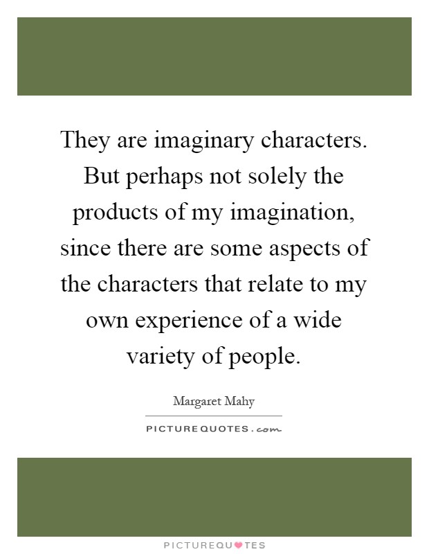 They are imaginary characters. But perhaps not solely the products of my imagination, since there are some aspects of the characters that relate to my own experience of a wide variety of people Picture Quote #1