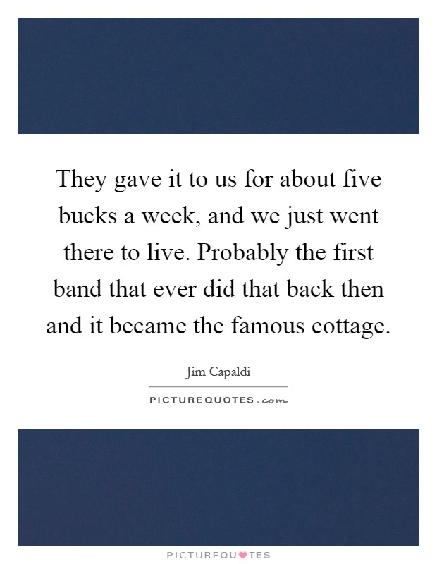 They gave it to us for about five bucks a week, and we just went there to live. Probably the first band that ever did that back then and it became the famous cottage Picture Quote #1