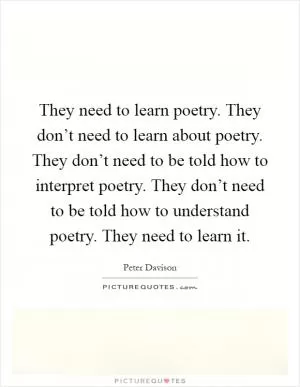 They need to learn poetry. They don’t need to learn about poetry. They don’t need to be told how to interpret poetry. They don’t need to be told how to understand poetry. They need to learn it Picture Quote #1