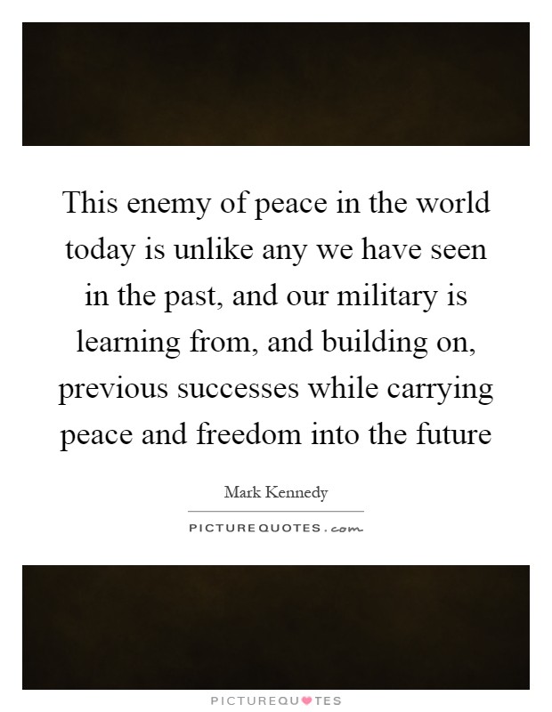 This enemy of peace in the world today is unlike any we have seen in the past, and our military is learning from, and building on, previous successes while carrying peace and freedom into the future Picture Quote #1