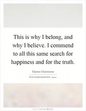 This is why I belong, and why I believe. I commend to all this same search for happiness and for the truth Picture Quote #1
