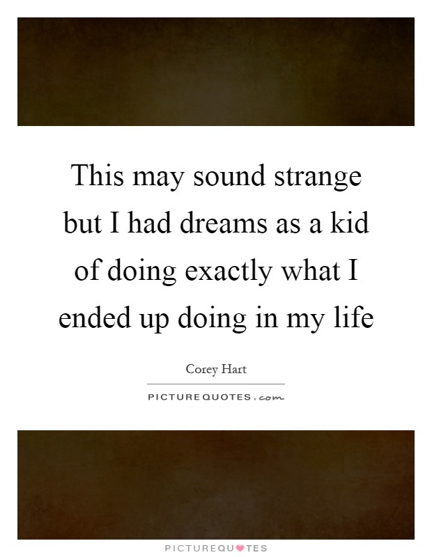 This may sound strange but I had dreams as a kid of doing exactly what I ended up doing in my life Picture Quote #1