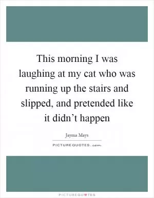 This morning I was laughing at my cat who was running up the stairs and slipped, and pretended like it didn’t happen Picture Quote #1