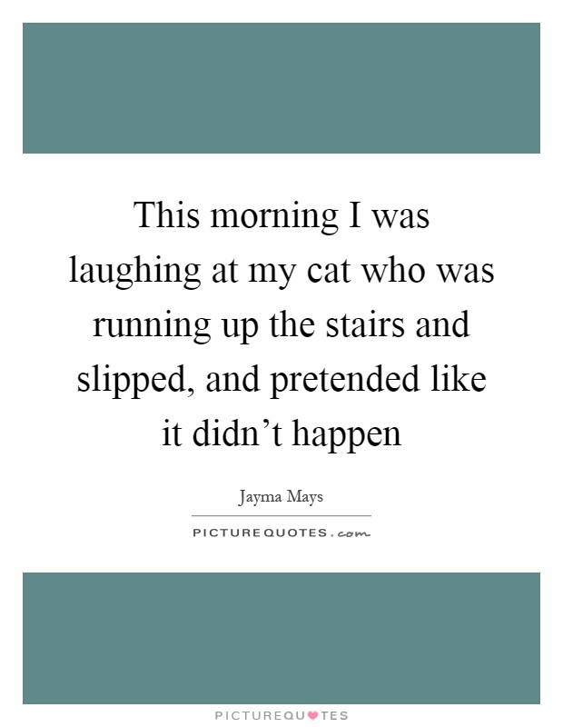 This morning I was laughing at my cat who was running up the stairs and slipped, and pretended like it didn't happen Picture Quote #1