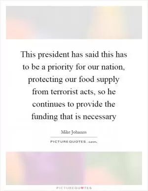This president has said this has to be a priority for our nation, protecting our food supply from terrorist acts, so he continues to provide the funding that is necessary Picture Quote #1