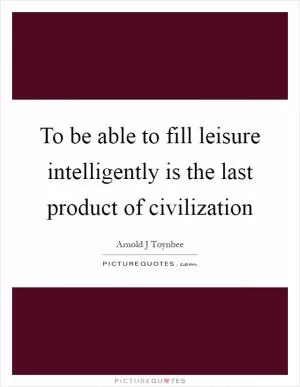 To be able to fill leisure intelligently is the last product of civilization Picture Quote #1