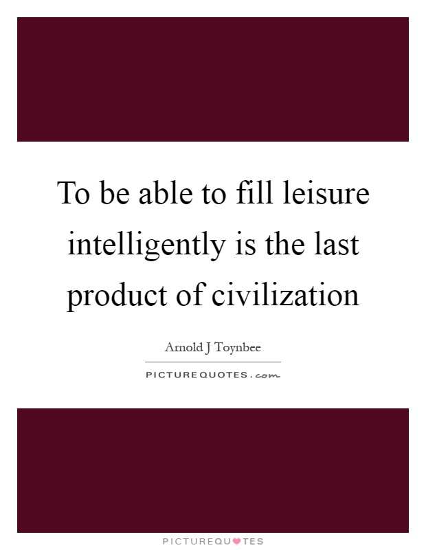 To be able to fill leisure intelligently is the last product of civilization Picture Quote #1