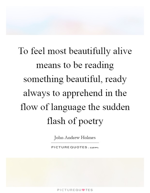 To feel most beautifully alive means to be reading something beautiful, ready always to apprehend in the flow of language the sudden flash of poetry Picture Quote #1