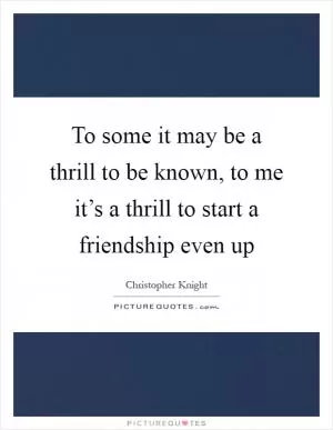 To some it may be a thrill to be known, to me it’s a thrill to start a friendship even up Picture Quote #1