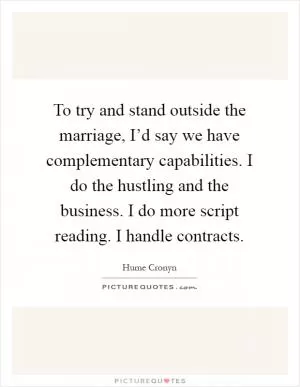 To try and stand outside the marriage, I’d say we have complementary capabilities. I do the hustling and the business. I do more script reading. I handle contracts Picture Quote #1