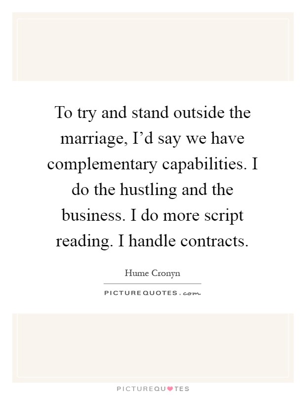 To try and stand outside the marriage, I'd say we have complementary capabilities. I do the hustling and the business. I do more script reading. I handle contracts Picture Quote #1