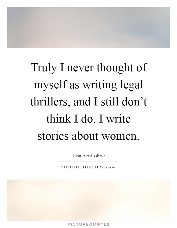 Truly I never thought of myself as writing legal thrillers, and I still don't think I do. I write stories about women Picture Quote #1