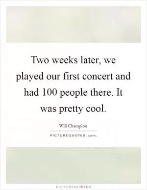 Two weeks later, we played our first concert and had 100 people there. It was pretty cool Picture Quote #1