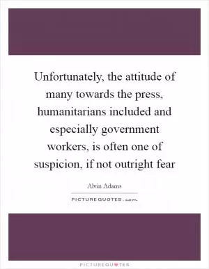 Unfortunately, the attitude of many towards the press, humanitarians included and especially government workers, is often one of suspicion, if not outright fear Picture Quote #1
