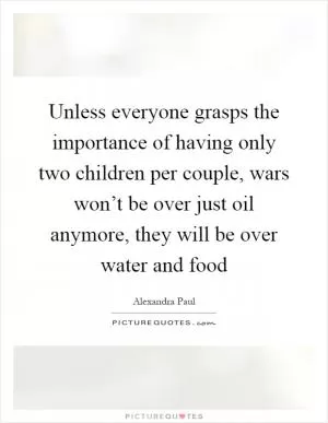 Unless everyone grasps the importance of having only two children per couple, wars won’t be over just oil anymore, they will be over water and food Picture Quote #1