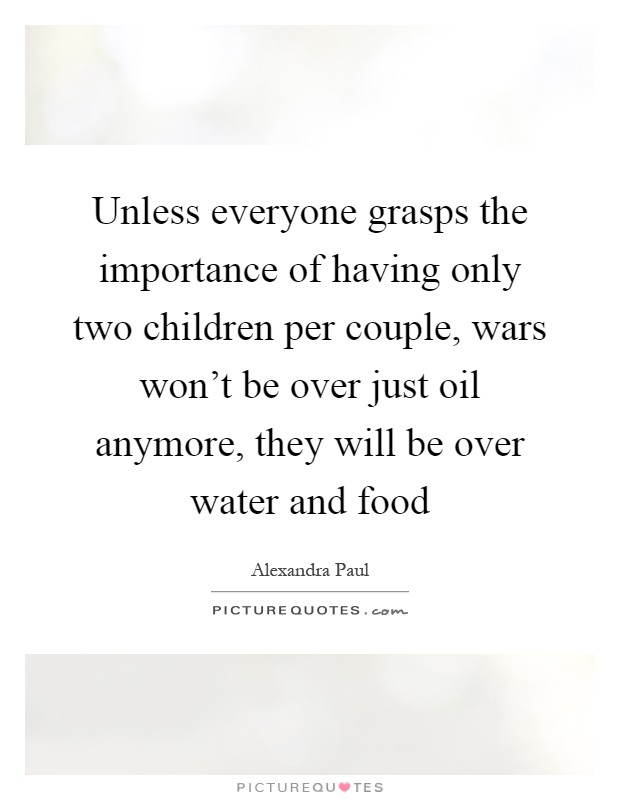Unless everyone grasps the importance of having only two children per couple, wars won't be over just oil anymore, they will be over water and food Picture Quote #1
