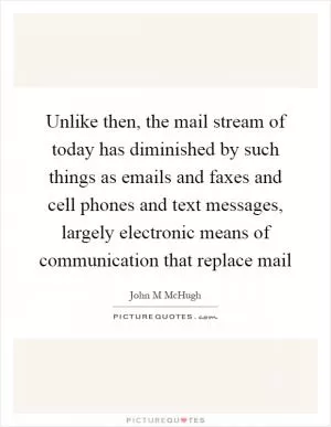Unlike then, the mail stream of today has diminished by such things as emails and faxes and cell phones and text messages, largely electronic means of communication that replace mail Picture Quote #1